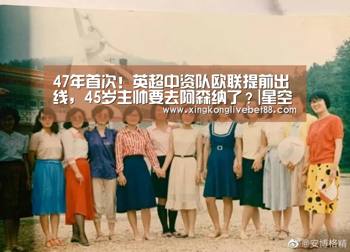 47年首次!英超中资队欧联提前出线,45岁主帅要去阿森纳了?|星空APP(图1) 星空娱乐